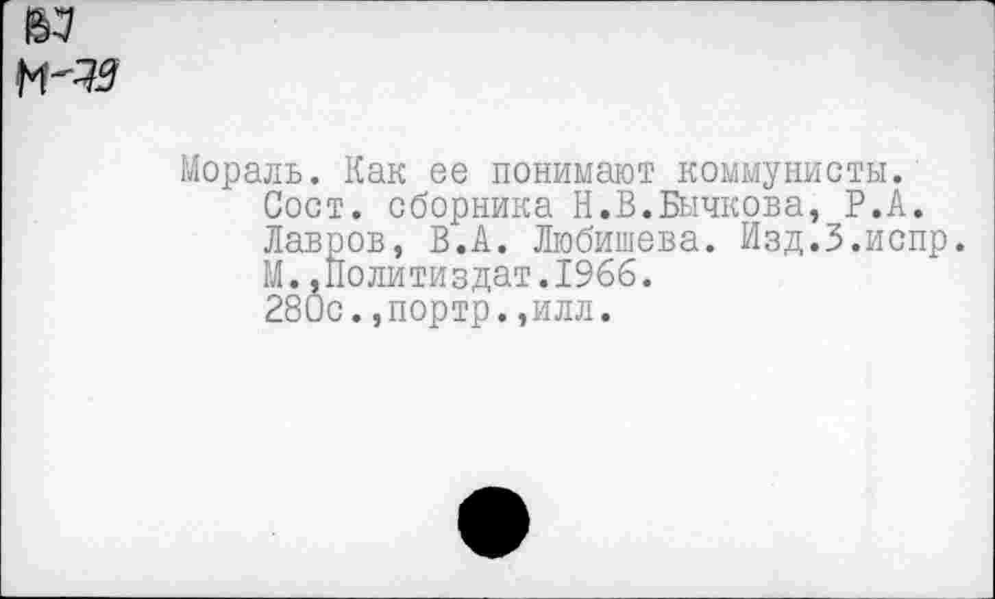 ﻿Мораль. Как ее понимают коммунисты.
Сост. сборника Н.В.Бычкова, Р.А.
Лавров, В.А. Любишева. Изд.З.испр.
М..Политиздат.1966.
280с.,портр.,илл.